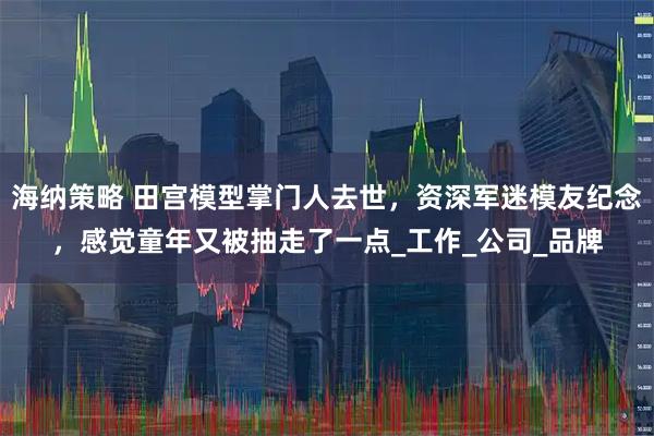 海纳策略 田宫模型掌门人去世，资深军迷模友纪念，感觉童年又被抽走了一点_工作_公司_品牌
