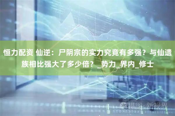 恒力配资 仙逆：尸阴宗的实力究竟有多强？与仙遗族相比强大了多少倍？_势力_界内_修士