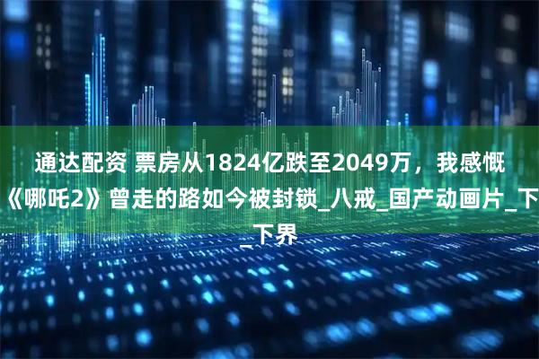 通达配资 票房从1824亿跌至2049万,我感慨:《哪吒2》曾走的路如今被封锁_八戒_国产动画片_下界