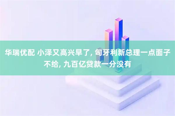 华瑞优配 小泽又高兴早了, 匈牙利新总理一点面子不给, 九百亿贷款一分没有