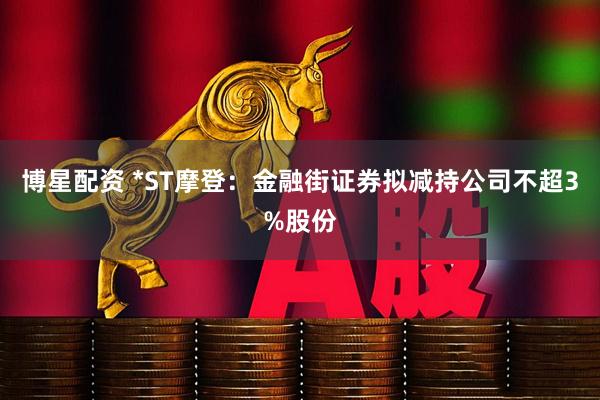 博星配资 *ST摩登：金融街证券拟减持公司不超3%股份