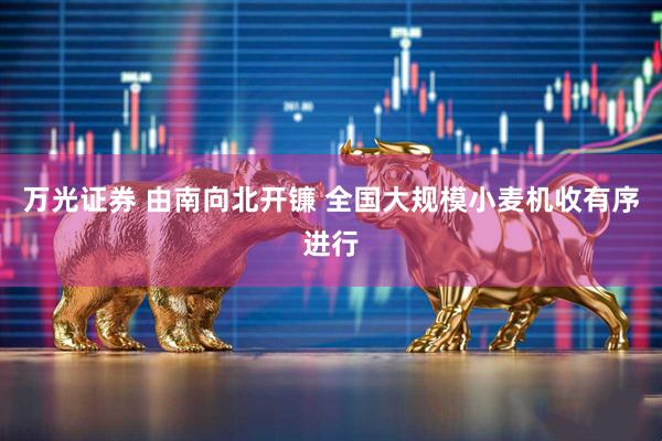 万光证券 由南向北开镰 全国大规模小麦机收有序进行