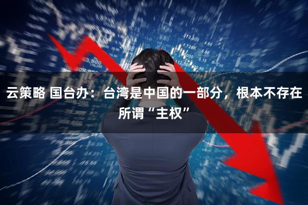 云策略 国台办：台湾是中国的一部分，根本不存在所谓“主权”