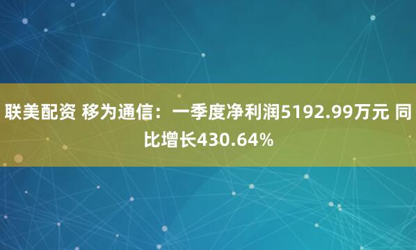 联美配资 移为通信：一季度净利润5192.99万元 同比增长430.64%
