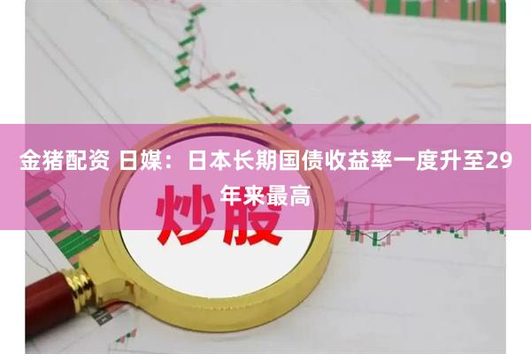 金猪配资 日媒:日本长期国债收益率一度升至29年来最高