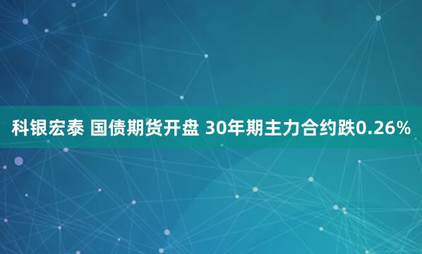 科银宏泰 国债期货开盘 30年期主力合约跌0.26%