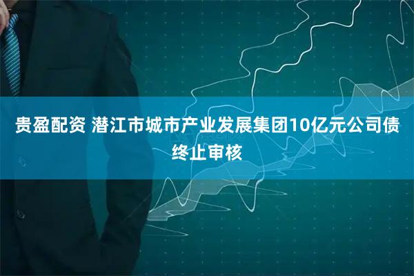 贵盈配资 潜江市城市产业发展集团10亿元公司债终止审核