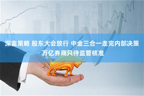 深富策略 股东大会放行 中金三合一走完内部决策 万亿券商只待监管核准