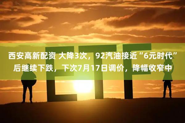 西安高新配资 大降3次,92汽油接近“6元时代”后继续下跌,下次7月17日调价,降幅收窄中