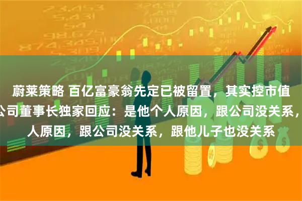 蔚莱策略 百亿富豪翁先定已被留置,其实控市值300亿上市公司,公司董事长独家回应:是他个人原因,跟公司没关系,跟他儿子也没关系