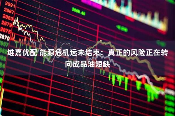 维嘉优配 能源危机远未结束:真正的风险正在转向成品油短缺