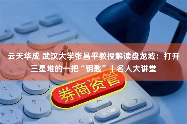 云天华成 武汉大学张昌平教授解读盘龙城：打开三星堆的一把“钥匙”丨名人大讲堂