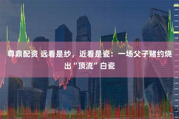 尊鼎配资 远看是纱，近看是瓷：一场父子赌约烧出“顶流”白瓷
